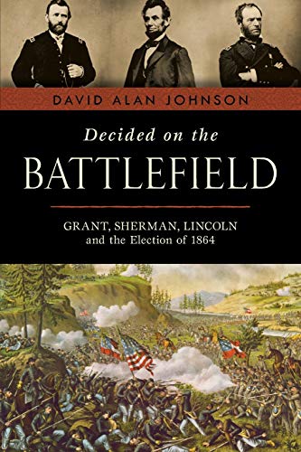 David Alan Johnson Decided On The Battlefield Grant Sherman Lincoln And The Election Of 1864 