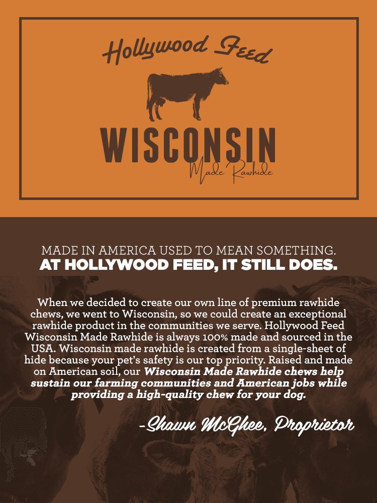 Made in America used to mean something. At Hollywood Feed, it still does. When we decided to create our own line of premium rawhide chews, we went to Wisconsin, so we could create an exceptional rawhide product in the communities we serve. Hollywood Feed Wisconsin Made Rawhide is always 100% made and sourced in the USA. Wisconsin made rawhide is created from a single-sheet of hide because your pet's safety is our top priority. Raised and made on American soil, our Wisconsin Made Rawhide chews help sustain our farming communities and American jobs while providing a high-quality chew for your dog.
