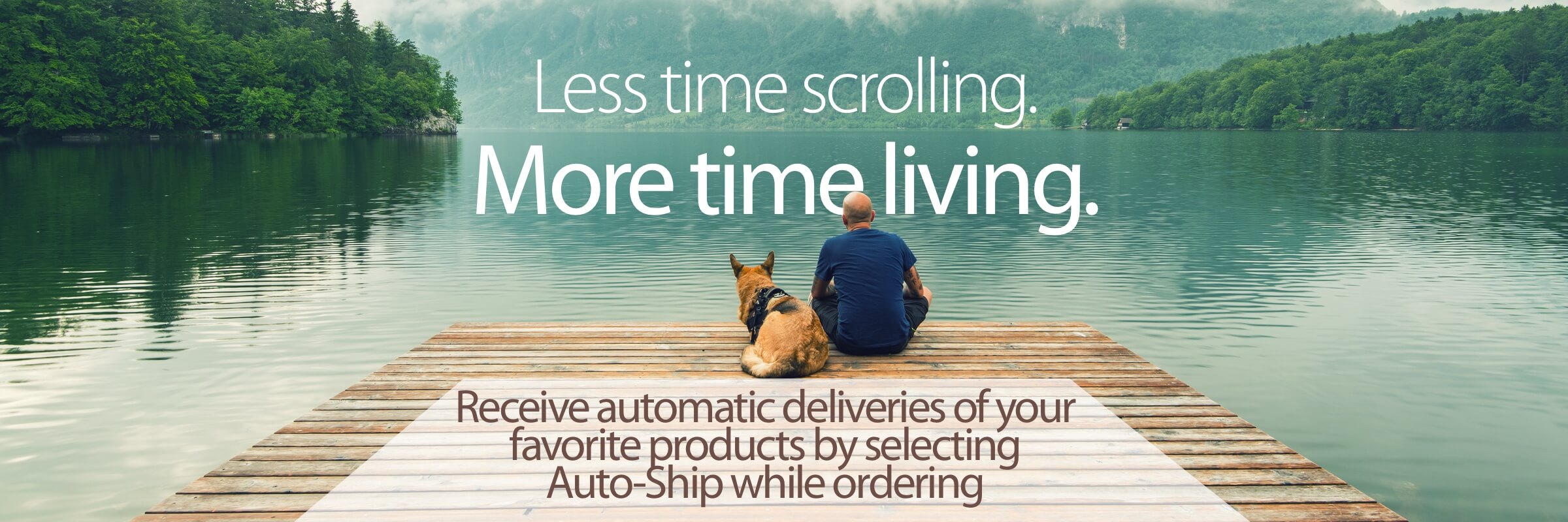 Man sitting with German Shepherd on pier looking out at mountain lake Less time scrolling More time living Receive automatic deliveries of  your favorite products by selecting Auto-Ship while ordering
